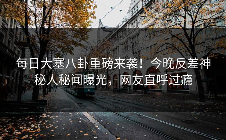 每日大塞八卦重磅来袭！今晚反差神秘人秘闻曝光，网友直呼过瘾