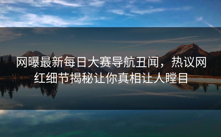 网曝最新每日大赛导航丑闻，热议网红细节揭秘让你真相让人瞠目