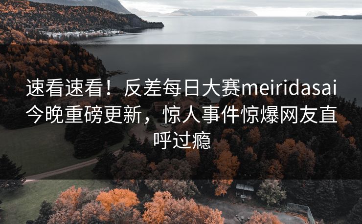 速看速看！反差每日大赛meiridasai今晚重磅更新，惊人事件惊爆网友直呼过瘾