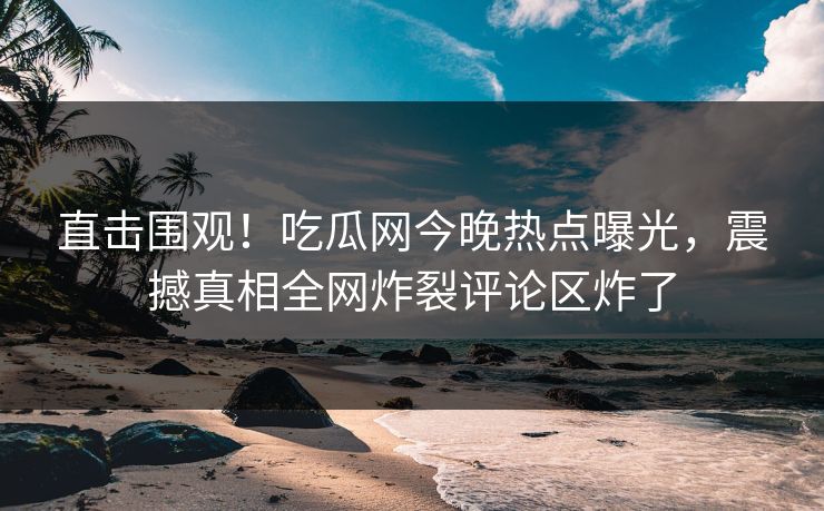 直击围观！吃瓜网今晚热点曝光，震撼真相全网炸裂评论区炸了