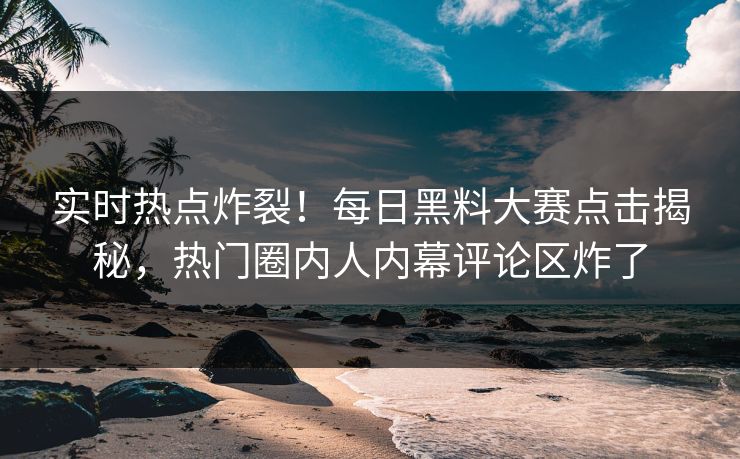 实时热点炸裂！每日黑料大赛点击揭秘，热门圈内人内幕评论区炸了