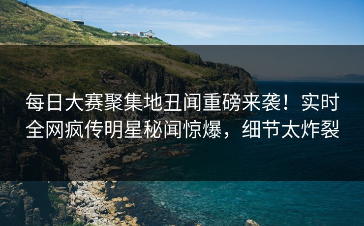 每日大赛聚集地丑闻重磅来袭！实时全网疯传明星秘闻惊爆，细节太炸裂