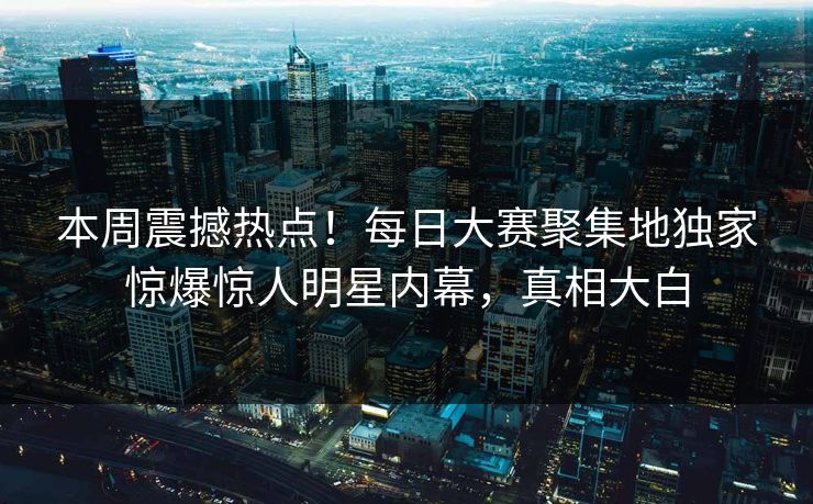 本周震撼热点！每日大赛聚集地独家惊爆惊人明星内幕，真相大白