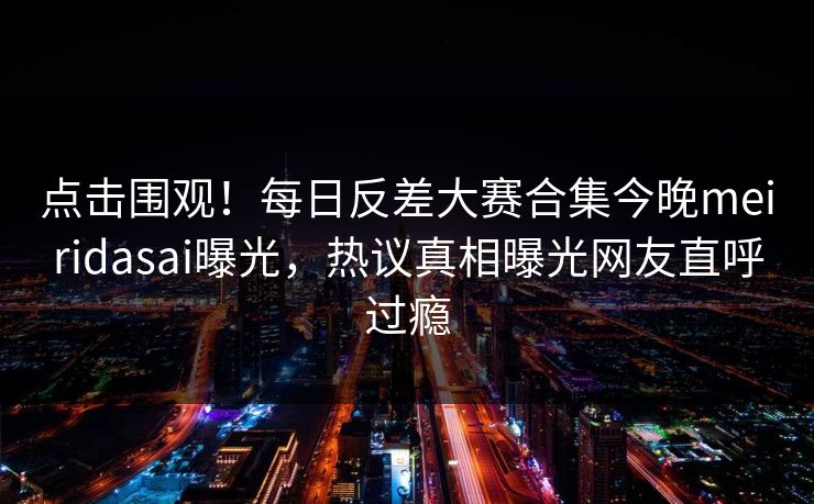 点击围观！每日反差大赛合集今晚meiridasai曝光，热议真相曝光网友直呼过瘾