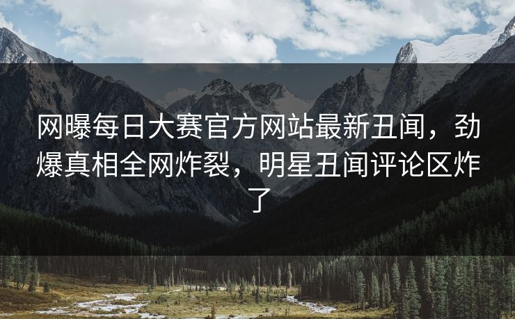 网曝每日大赛官方网站最新丑闻，劲爆真相全网炸裂，明星丑闻评论区炸了
