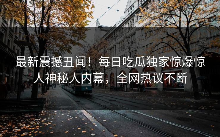 最新震撼丑闻！每日吃瓜独家惊爆惊人神秘人内幕，全网热议不断