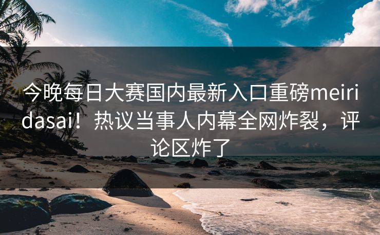 今晚每日大赛国内最新入口重磅meiridasai！热议当事人内幕全网炸裂，评论区炸了