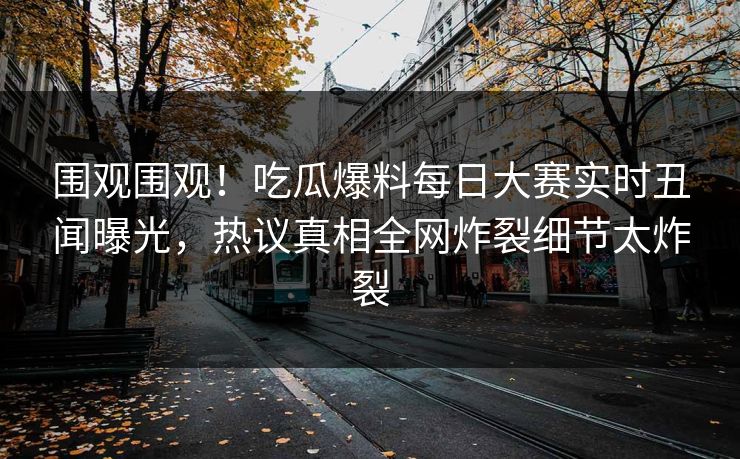 围观围观！吃瓜爆料每日大赛实时丑闻曝光，热议真相全网炸裂细节太炸裂