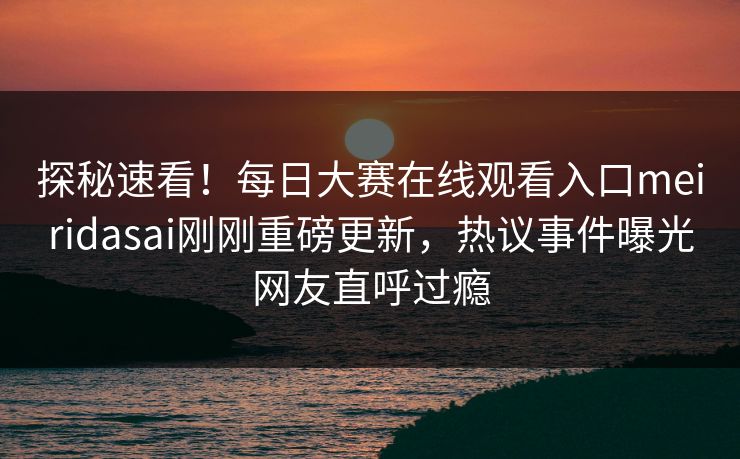 探秘速看！每日大赛在线观看入口meiridasai刚刚重磅更新，热议事件曝光网友直呼过瘾