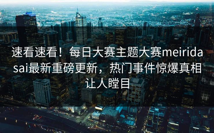 速看速看！每日大赛主题大赛meiridasai最新重磅更新，热门事件惊爆真相让人瞠目