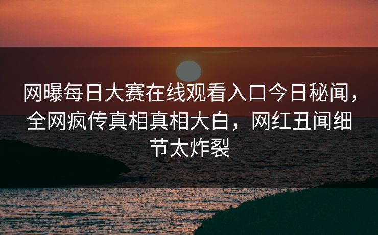 网曝每日大赛在线观看入口今日秘闻，全网疯传真相真相大白，网红丑闻细节太炸裂