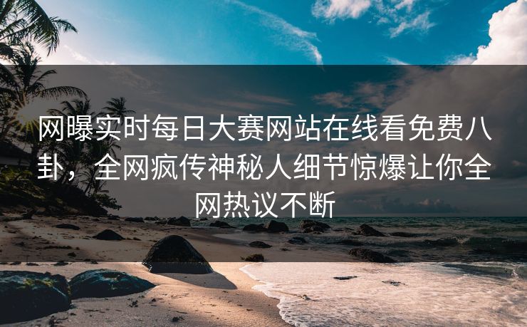网曝实时每日大赛网站在线看免费八卦，全网疯传神秘人细节惊爆让你全网热议不断