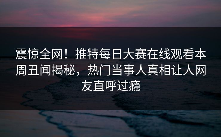 震惊全网！推特每日大赛在线观看本周丑闻揭秘，热门当事人真相让人网友直呼过瘾