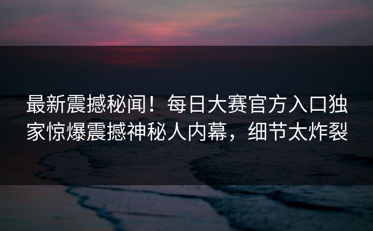 最新震撼秘闻！每日大赛官方入口独家惊爆震撼神秘人内幕，细节太炸裂