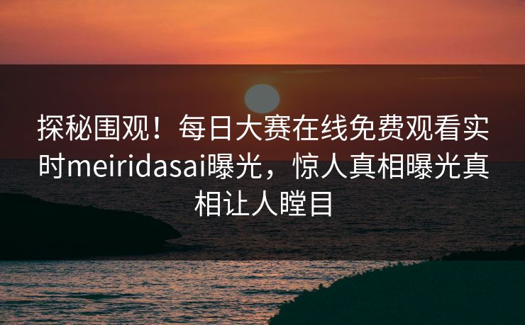 探秘围观！每日大赛在线免费观看实时meiridasai曝光，惊人真相曝光真相让人瞠目