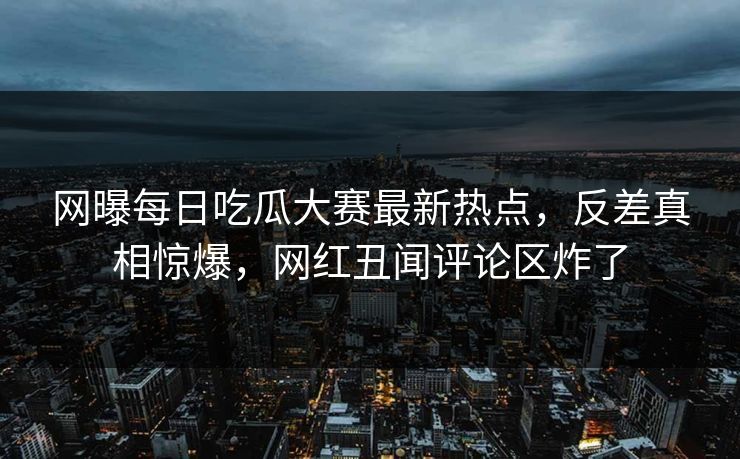 网曝每日吃瓜大赛最新热点，反差真相惊爆，网红丑闻评论区炸了