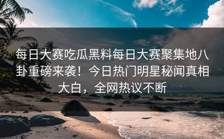 每日大赛吃瓜黑料每日大赛聚集地八卦重磅来袭！今日热门明星秘闻真相大白，全网热议不断