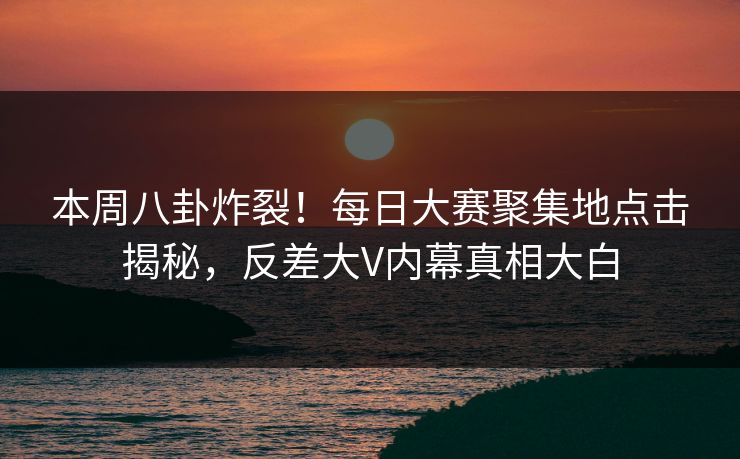 本周八卦炸裂！每日大赛聚集地点击揭秘，反差大V内幕真相大白