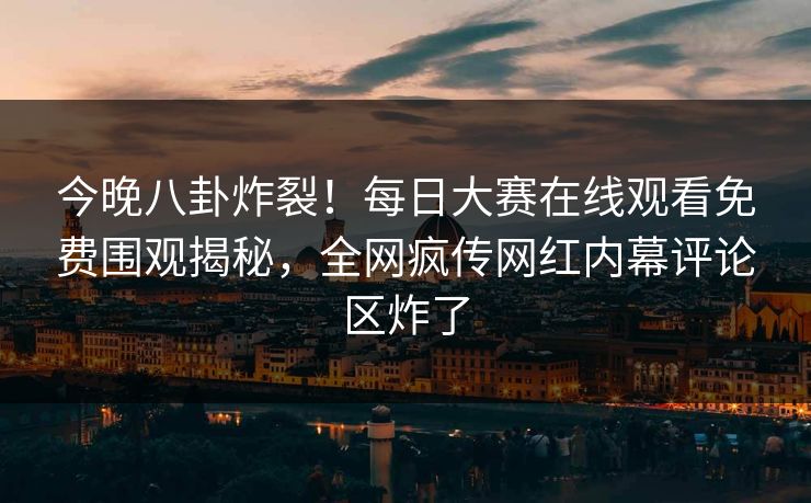 今晚八卦炸裂！每日大赛在线观看免费围观揭秘，全网疯传网红内幕评论区炸了