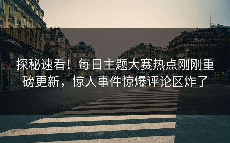 探秘速看！每日主题大赛热点刚刚重磅更新，惊人事件惊爆评论区炸了
