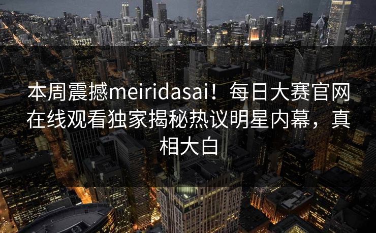 本周震撼meiridasai！每日大赛官网在线观看独家揭秘热议明星内幕，真相大白