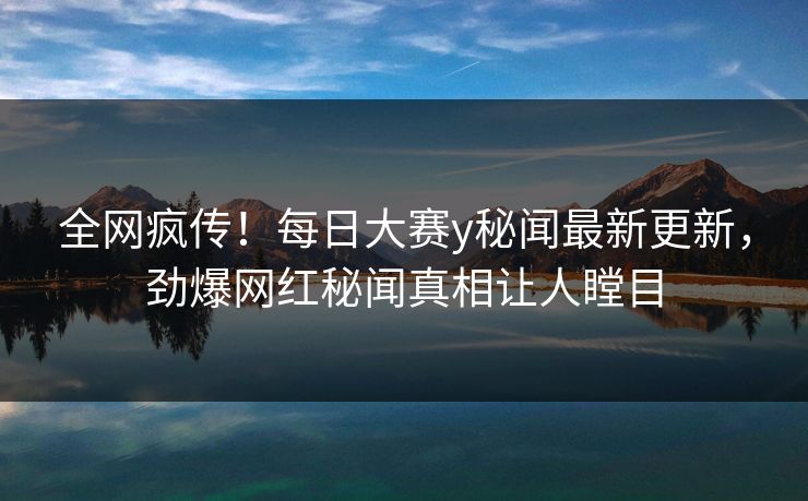 全网疯传！每日大赛y秘闻最新更新，劲爆网红秘闻真相让人瞠目