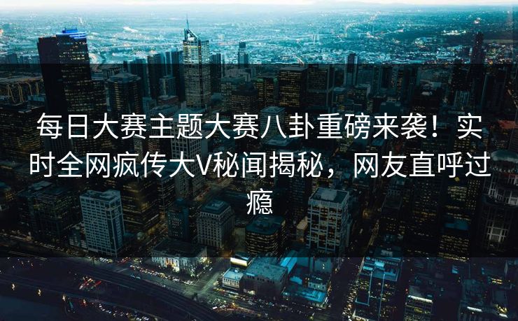 每日大赛主题大赛八卦重磅来袭！实时全网疯传大V秘闻揭秘，网友直呼过瘾