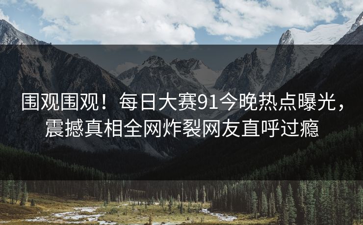 围观围观！每日大赛91今晚热点曝光，震撼真相全网炸裂网友直呼过瘾