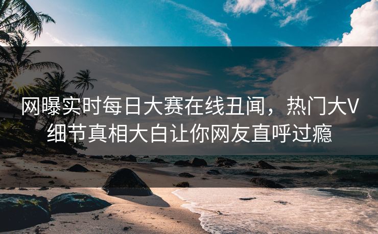 网曝实时每日大赛在线丑闻，热门大V细节真相大白让你网友直呼过瘾