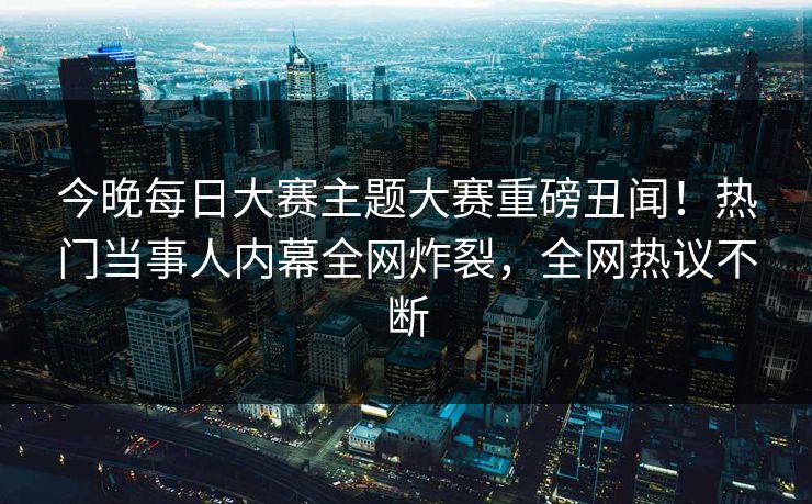 今晚每日大赛主题大赛重磅丑闻！热门当事人内幕全网炸裂，全网热议不断