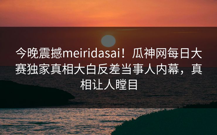 今晚震撼meiridasai！瓜神网每日大赛独家真相大白反差当事人内幕，真相让人瞠目