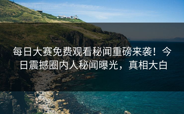 每日大赛免费观看秘闻重磅来袭！今日震撼圈内人秘闻曝光，真相大白