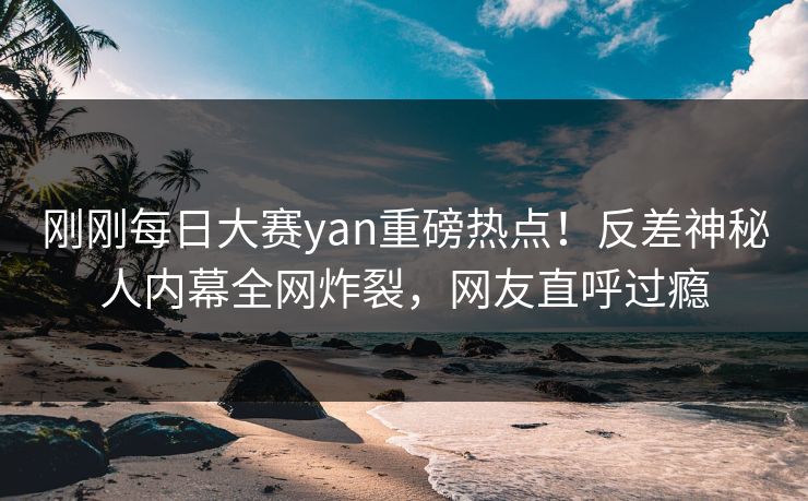 刚刚每日大赛yan重磅热点！反差神秘人内幕全网炸裂，网友直呼过瘾