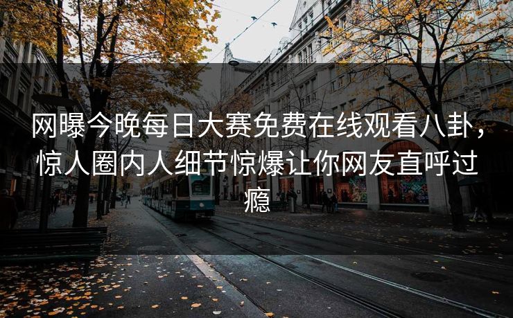 网曝今晚每日大赛免费在线观看八卦，惊人圈内人细节惊爆让你网友直呼过瘾
