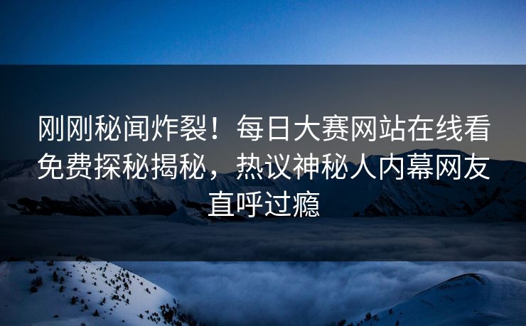 刚刚秘闻炸裂！每日大赛网站在线看免费探秘揭秘，热议神秘人内幕网友直呼过瘾
