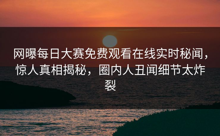 网曝每日大赛免费观看在线实时秘闻，惊人真相揭秘，圈内人丑闻细节太炸裂