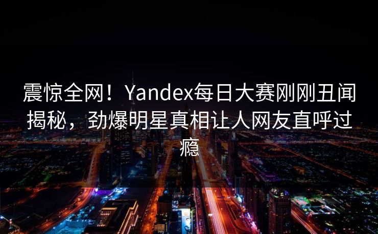 震惊全网！Yandex每日大赛刚刚丑闻揭秘，劲爆明星真相让人网友直呼过瘾