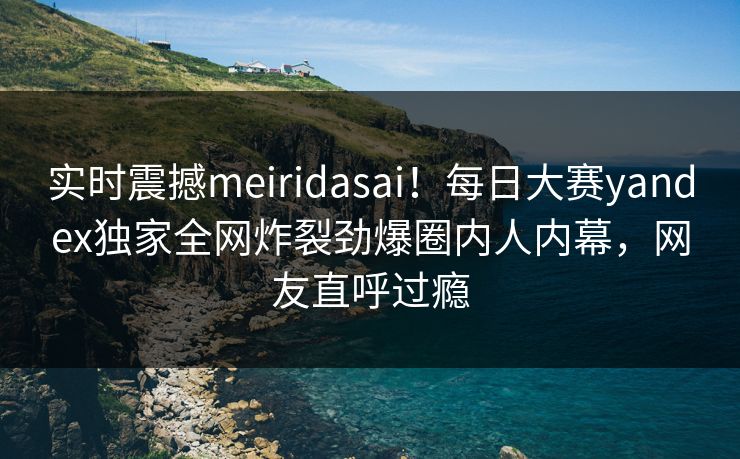实时震撼meiridasai！每日大赛yandex独家全网炸裂劲爆圈内人内幕，网友直呼过瘾