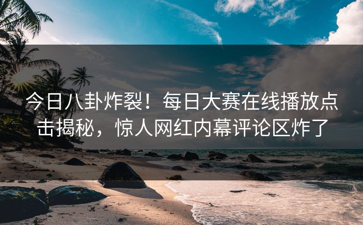 今日八卦炸裂！每日大赛在线播放点击揭秘，惊人网红内幕评论区炸了