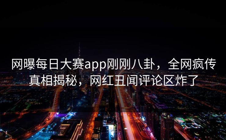 网曝每日大赛app刚刚八卦，全网疯传真相揭秘，网红丑闻评论区炸了