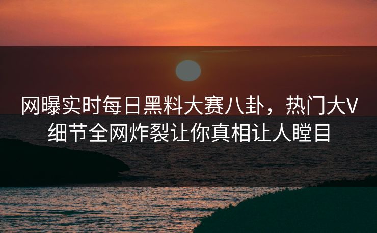 网曝实时每日黑料大赛八卦，热门大V细节全网炸裂让你真相让人瞠目