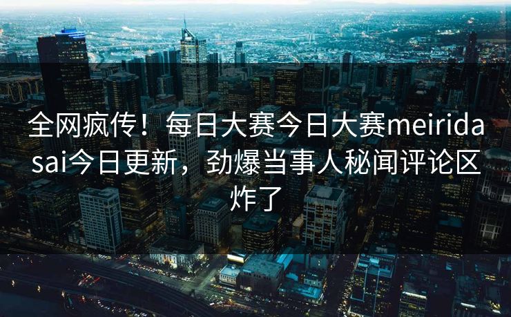 全网疯传！每日大赛今日大赛meiridasai今日更新，劲爆当事人秘闻评论区炸了