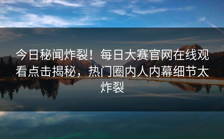 今日秘闻炸裂！每日大赛官网在线观看点击揭秘，热门圈内人内幕细节太炸裂