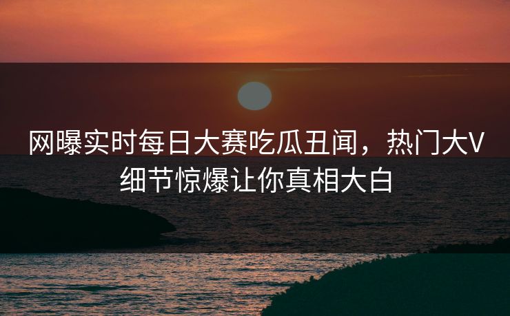 网曝实时每日大赛吃瓜丑闻，热门大V细节惊爆让你真相大白
