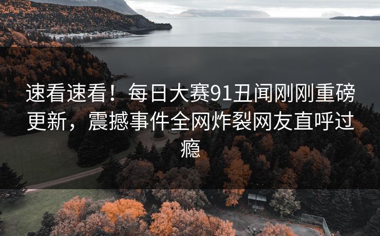 速看速看！每日大赛91丑闻刚刚重磅更新，震撼事件全网炸裂网友直呼过瘾
