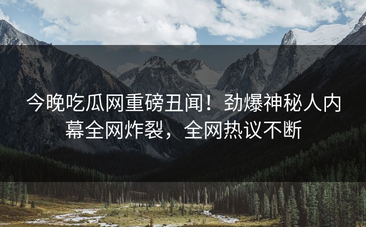 今晚吃瓜网重磅丑闻！劲爆神秘人内幕全网炸裂，全网热议不断