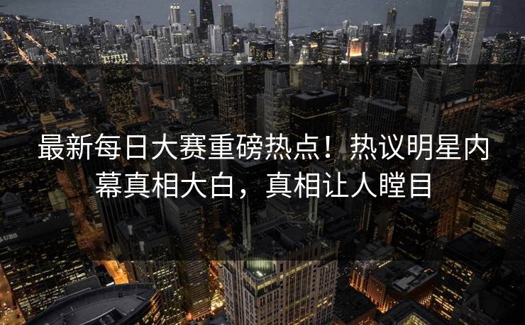 最新每日大赛重磅热点！热议明星内幕真相大白，真相让人瞠目