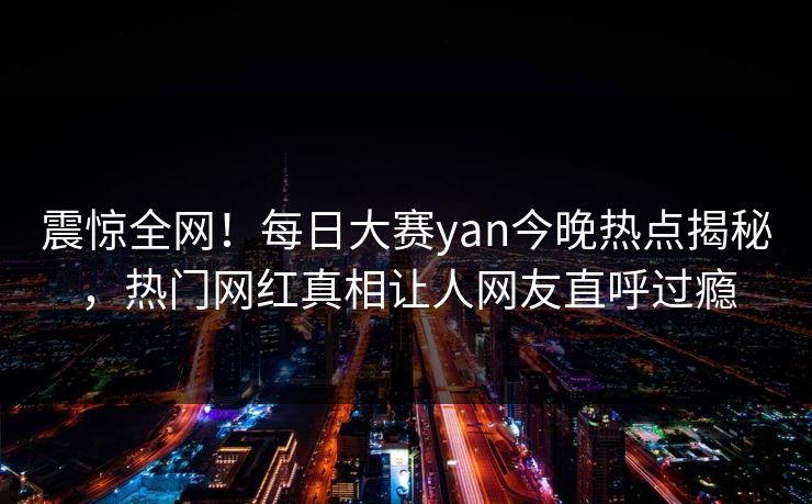 震惊全网！每日大赛yan今晚热点揭秘，热门网红真相让人网友直呼过瘾