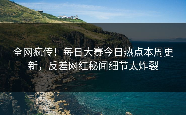 全网疯传！每日大赛今日热点本周更新，反差网红秘闻细节太炸裂