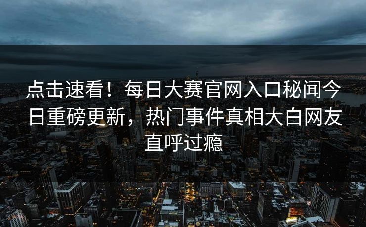 点击速看！每日大赛官网入口秘闻今日重磅更新，热门事件真相大白网友直呼过瘾
